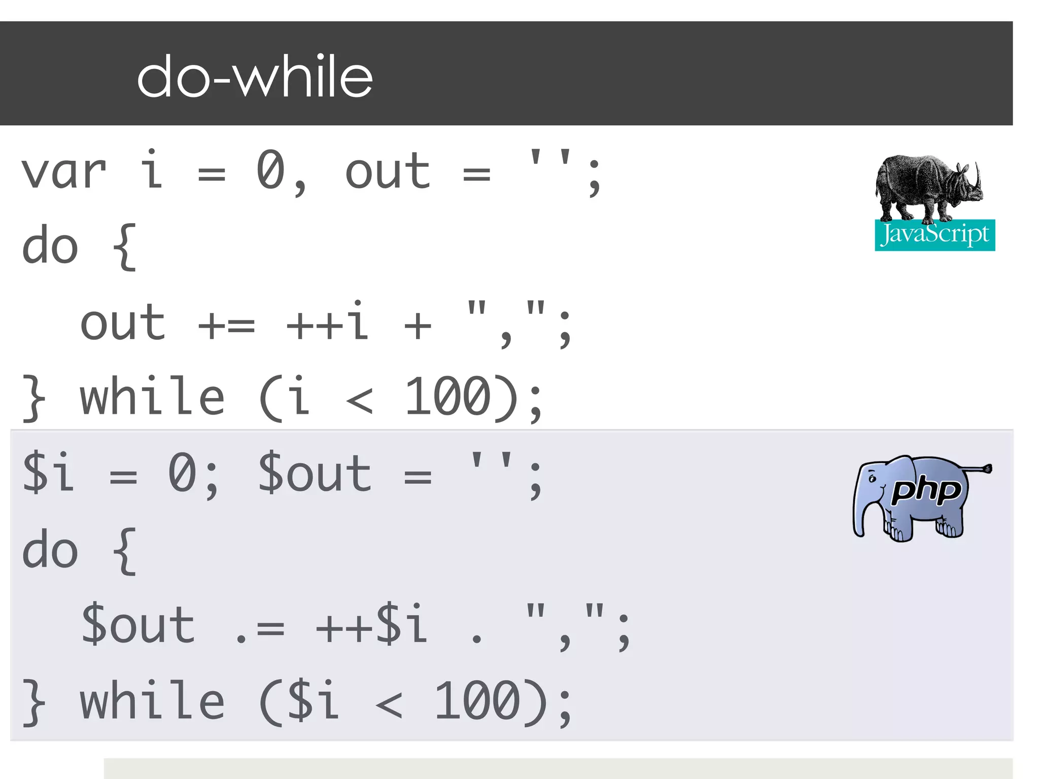 do-while
var i = 0, out = '';	
do {	
  out += ++i + ",";	
} while (i < 100);	
$i = 0; $out = '';	
do {	
  $out .= ++$i . ",";	
} while ($i < 100);	
 