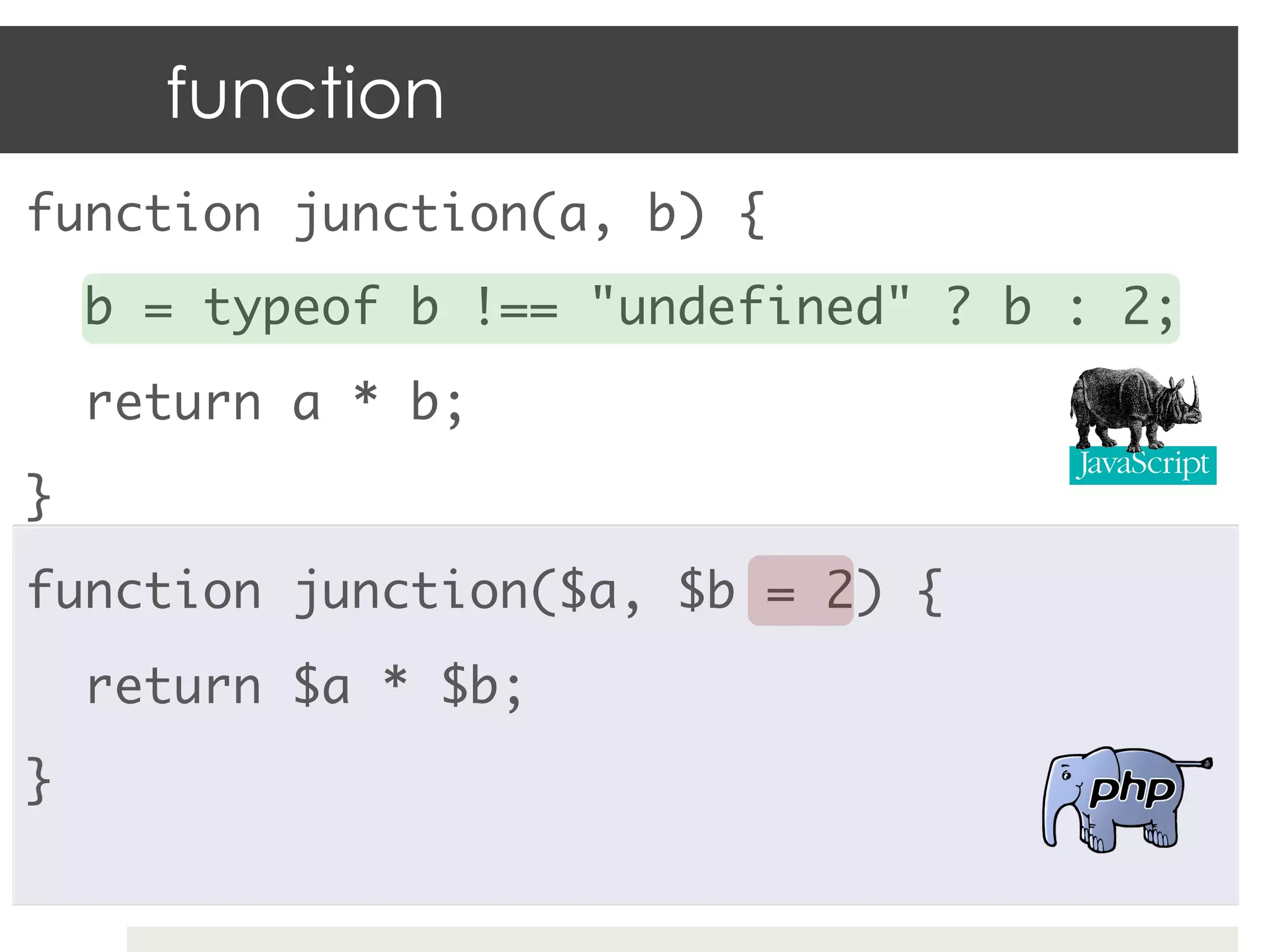 function
function junction(a, b) {	
     b = typeof b !== "undefined" ? b : 2;	
     return a * b;	
}	
function junction($a, $b = 2) {	
     return $a * $b;	
}	
 