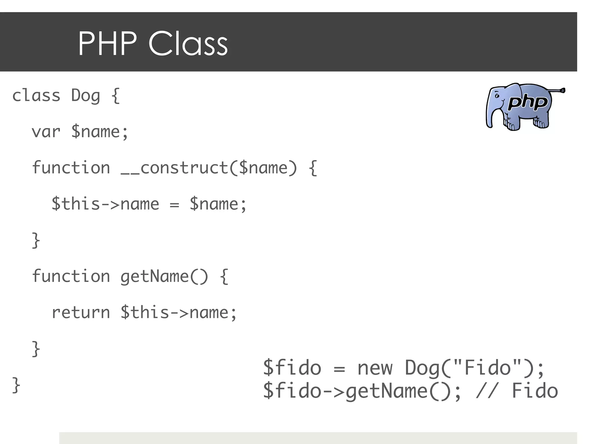 PHP Class
class Dog {	

     var $name;	

     function __construct($name) {	

          $this->name = $name;	

     } 	

     function getName() {	

          return $this->name;	

     }	
                                  $fido = new Dog("Fido");	
}	                                $fido->getName(); // Fido	
 