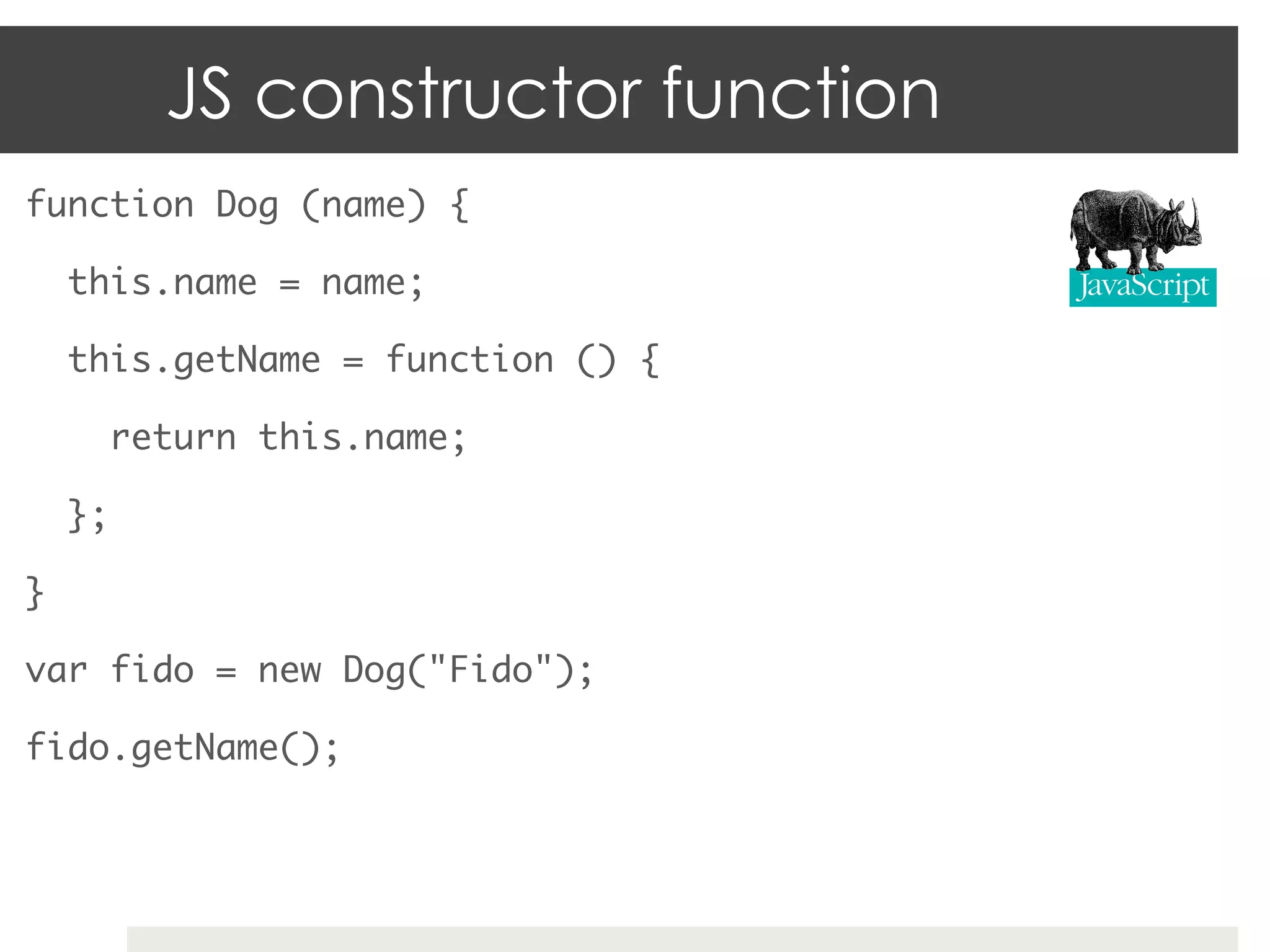 JS constructor function
function Dog (name) {	

     this.name = name;	

     this.getName = function () {	

       return this.name;	

     };	

}	

var fido = new Dog("Fido");	

fido.getName();	
 