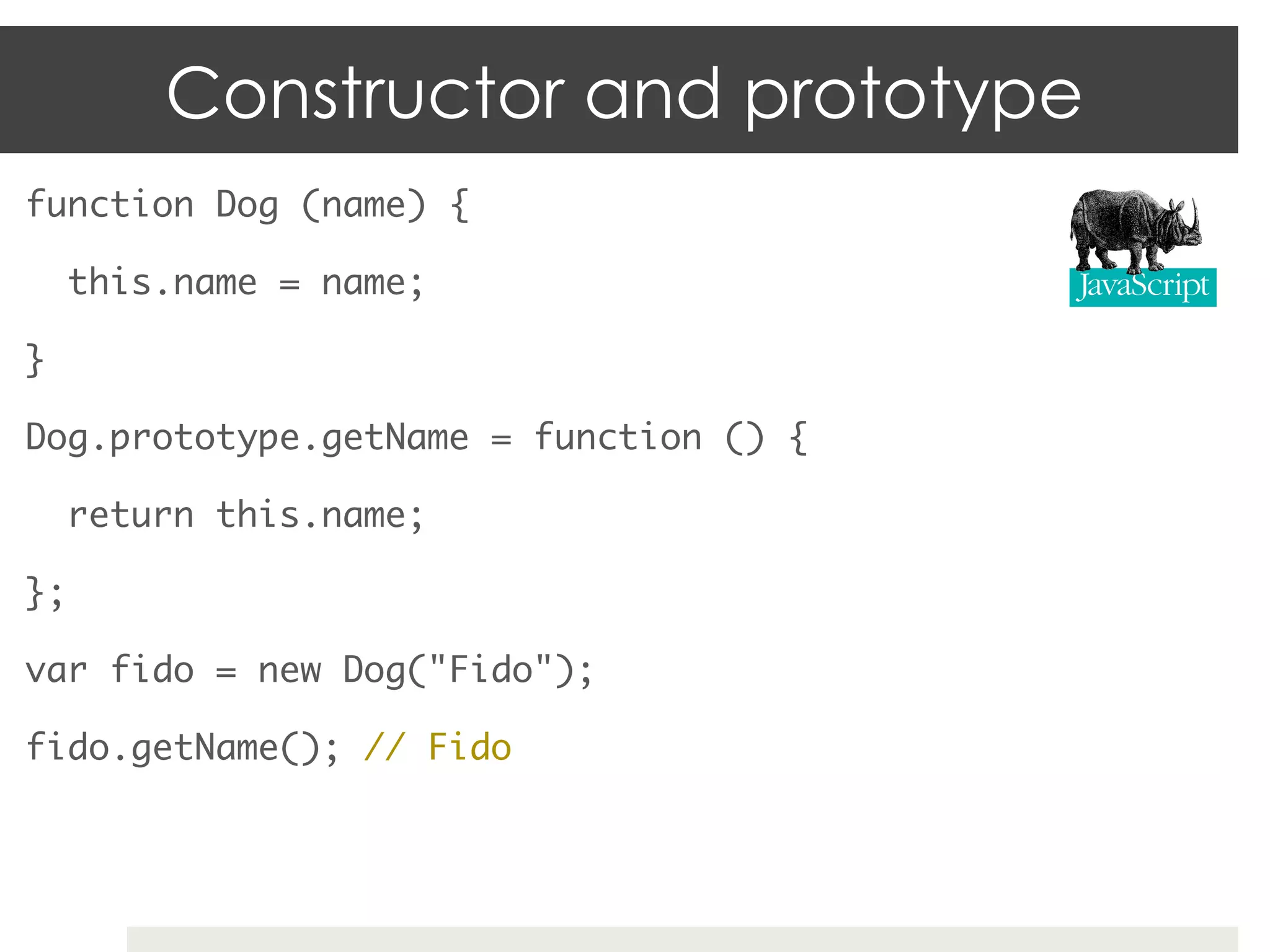 Constructor and prototype
function Dog (name) {	

     this.name = name;	

}	

Dog.prototype.getName = function () {	

     return this.name;	

};	

var fido = new Dog("Fido");	

fido.getName(); // Fido	
 