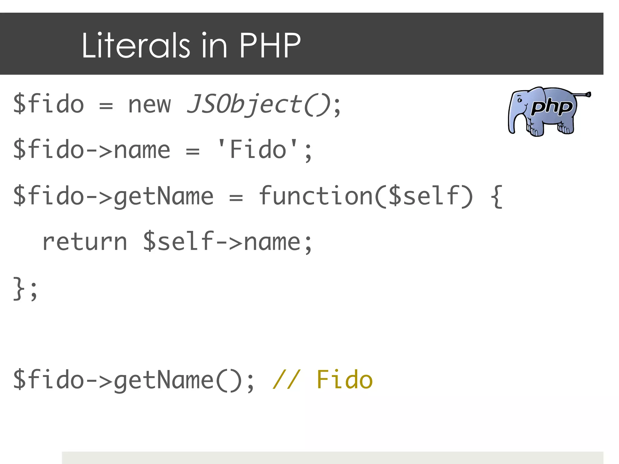 Literals in PHP
$fido = new JSObject();	
$fido->name = 'Fido';	
$fido->getName = function($self) {	
    return $self->name;	
};	
	
$fido->getName(); // Fido	
 