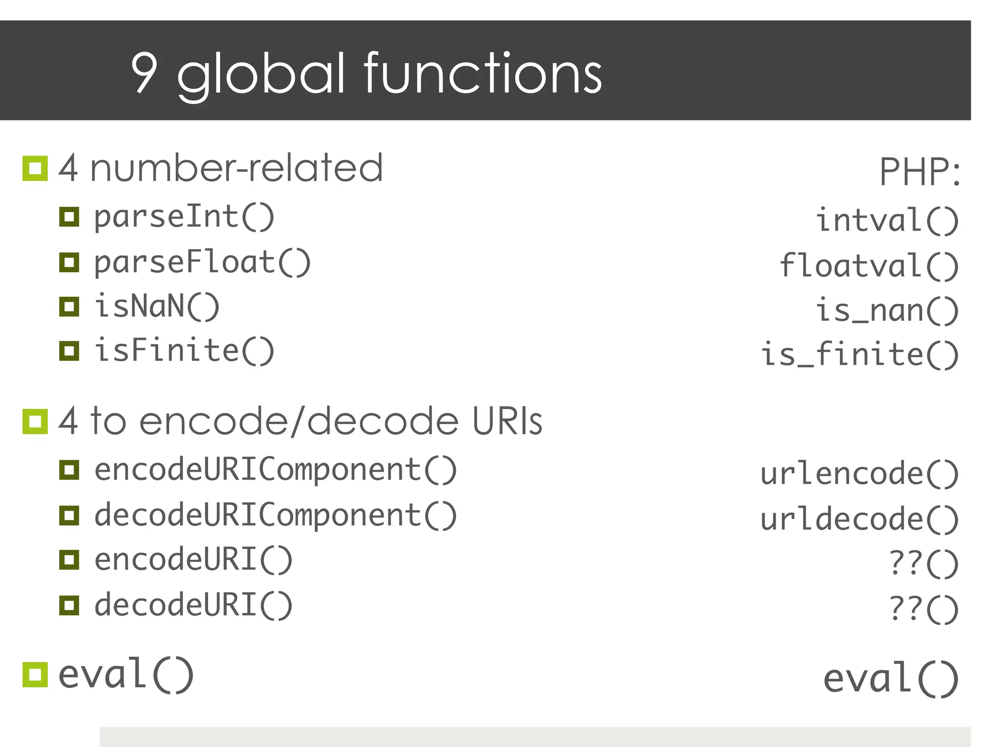 9 global functions
¤  4 number-related                PHP:
  ¤  parseInt()	                intval()	
  ¤  parseFloat()	            floatval()	
  ¤  isNaN()	                   is_nan()	
  ¤  isFinite()	             is_finite()	

¤  4 to encode/decode URIs
  ¤  encodeURIComponent()	   urlencode()	
  ¤  decodeURIComponent()	   urldecode()	
  ¤  encodeURI()	                   ??()	
  ¤  decodeURI()	                   ??()	

¤  eval()	                      eval()	
 