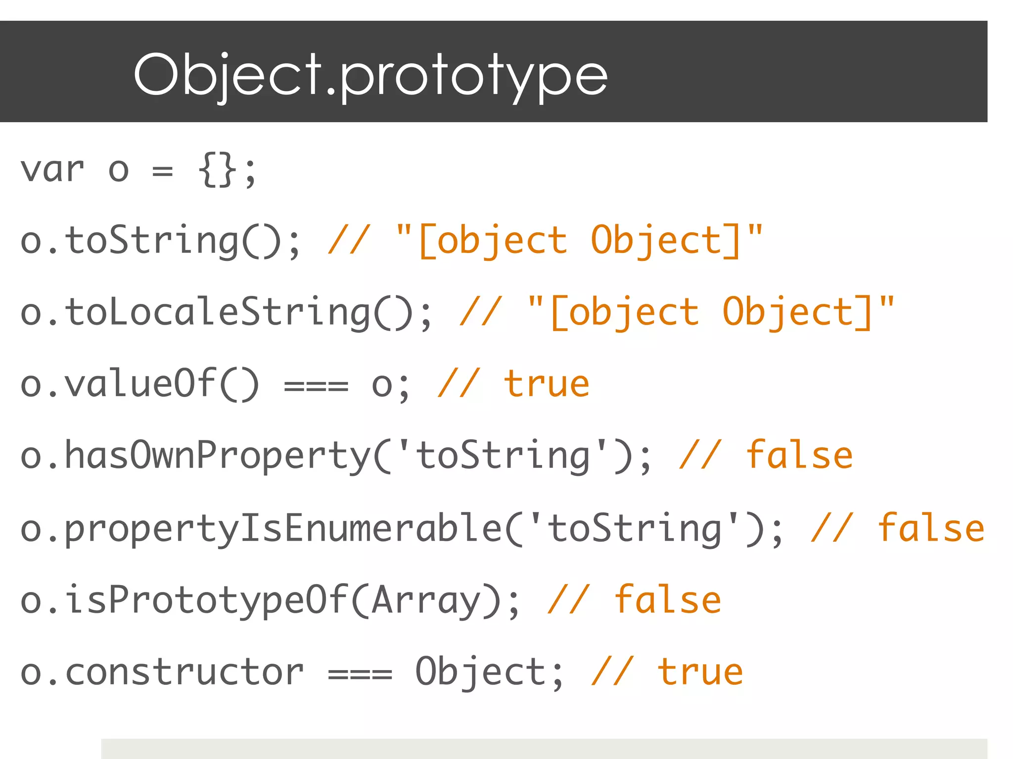 Object.prototype
var o = {}; 	
o.toString(); // "[object Object]"	
o.toLocaleString(); // "[object Object]"	
o.valueOf() === o; // true	
o.hasOwnProperty('toString'); // false 	

o.propertyIsEnumerable('toString'); // false	
o.isPrototypeOf(Array); // false	
o.constructor === Object; // true	
 