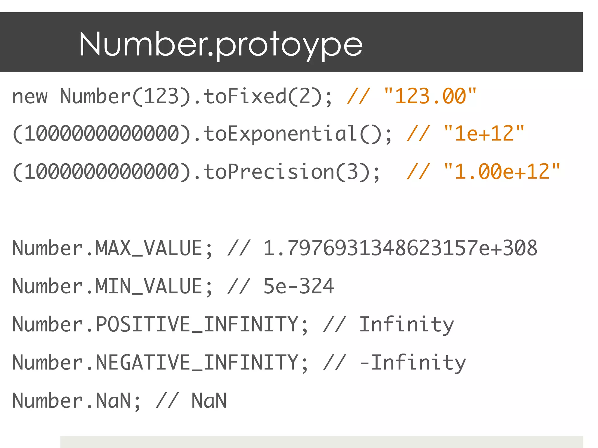 Number.protoype
new Number(123).toFixed(2); // "123.00"	
(1000000000000).toExponential(); // "1e+12"	
(1000000000000).toPrecision(3);   // "1.00e+12"	
	
Number.MAX_VALUE; // 1.7976931348623157e+308	
Number.MIN_VALUE; // 5e-324	
Number.POSITIVE_INFINITY; // Infinity	
Number.NEGATIVE_INFINITY; // -Infinity	
Number.NaN; // NaN	
 