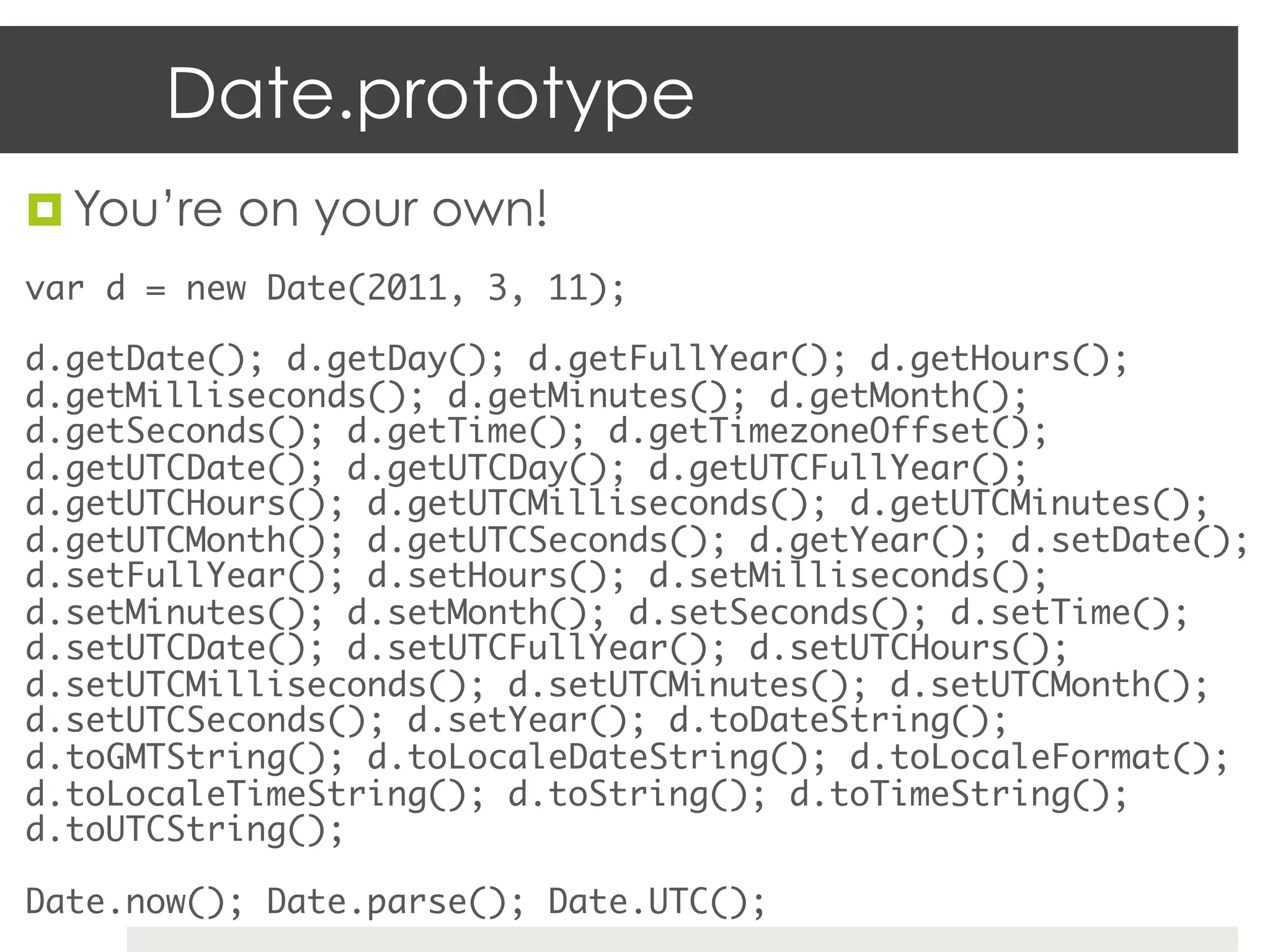 Date.prototype
¤  You’re on your own!
var d = new Date(2011, 3, 11);	

d.getDate(); d.getDay(); d.getFullYear(); d.getHours();
d.getMilliseconds(); d.getMinutes(); d.getMonth();
d.getSeconds(); d.getTime(); d.getTimezoneOffset();
d.getUTCDate(); d.getUTCDay(); d.getUTCFullYear();
d.getUTCHours(); d.getUTCMilliseconds(); d.getUTCMinutes();
d.getUTCMonth(); d.getUTCSeconds(); d.getYear(); d.setDate();
d.setFullYear(); d.setHours(); d.setMilliseconds();
d.setMinutes(); d.setMonth(); d.setSeconds(); d.setTime();
d.setUTCDate(); d.setUTCFullYear(); d.setUTCHours();
d.setUTCMilliseconds(); d.setUTCMinutes(); d.setUTCMonth();
d.setUTCSeconds(); d.setYear(); d.toDateString();
d.toGMTString(); d.toLocaleDateString(); d.toLocaleFormat();
d.toLocaleTimeString(); d.toString(); d.toTimeString();
d.toUTCString();	

Date.now(); Date.parse(); Date.UTC();	
 