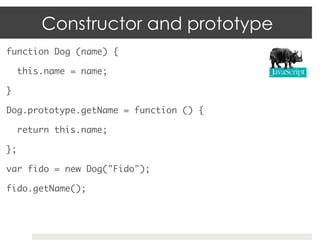 Constructor and prototype
function Dog (name) {	

     this.name = name;	

}	

Dog.prototype.getName = function () {	

     return this.name;	

};	

var fido = new Dog("Fido");	

fido.getName();	
 