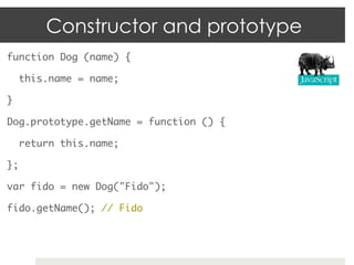 Constructor and prototype
function Dog (name) {	

     this.name = name;	

}	

Dog.prototype.getName = function () {	

     return this.name;	

};	

var fido = new Dog("Fido");	

fido.getName(); // Fido	
 