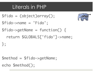 Literals in PHP
$fido = (object)array();	
$fido->name = 'Fido';	
$fido->getName = function() {	
    return $GLOBALS['fido']->name;	
};	
	
$method = $fido->getName;	
echo $method();	
 