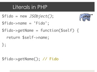 Literals in PHP
$fido = new JSObject();	
$fido->name = 'Fido';	
$fido->getName = function($self) {	
    return $self->name;	
};	
	
$fido->getName(); // Fido	
 