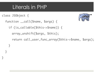 Literals in PHP
class JSObject {	

     function __call($name, $args) {	

          if (is_callable($this->$name)) {	

               array_unshift($args, $this);	

               return call_user_func_array($this->$name, $args);	

          }	

     }	

}	
 