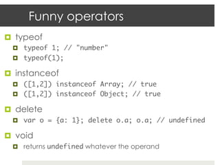 Funny operators
¤  typeof
  ¤  typeof 1; // "number"	
  ¤  typeof(1);	

¤  instanceof
  ¤  ([1,2]) instanceof Array; // true	
  ¤  ([1,2]) instanceof Object; // true	

¤  delete
  ¤  var o = {a: 1}; delete o.a; o.a; // undefined	

¤  void
  ¤  returns undefined whatever the operand
 