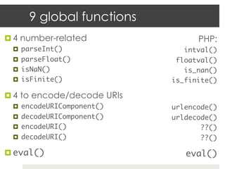 9 global functions
¤  4 number-related                PHP:
  ¤  parseInt()	                intval()	
  ¤  parseFloat()	            floatval()	
  ¤  isNaN()	                   is_nan()	
  ¤  isFinite()	             is_finite()	

¤  4 to encode/decode URIs
  ¤  encodeURIComponent()	   urlencode()	
  ¤  decodeURIComponent()	   urldecode()	
  ¤  encodeURI()	                   ??()	
  ¤  decodeURI()	                   ??()	

¤  eval()	                      eval()	
 