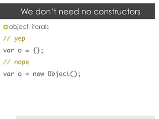 We don’t need no constructors
¤  object literals	

// yep	
var o = {};	
// nope	
var o = new Object();	
 