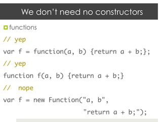 We don’t need no constructors
¤  functions	

// yep	
var f = function(a, b) {return a + b;};	
// yep	
function f(a, b) {return a + b;}	
//   nope	
var f = new Function("a, b",	
     	     	     	   	   "return a + b;");	
 