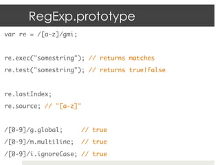 RegExp.prototype
var re = /[a-z]/gmi;	
	
re.exec("somestring"); // returns matches	
re.test("somestring"); // returns true|false	
	

re.lastIndex;	
re.source; // "[a-z]"	
	
/[0-9]/g.global;        // true	
/[0-9]/m.multiline;     // true	
/[0-9]/i.ignoreCase; // true	
 