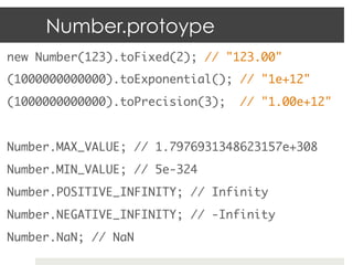 Number.protoype
new Number(123).toFixed(2); // "123.00"	
(1000000000000).toExponential(); // "1e+12"	
(1000000000000).toPrecision(3);   // "1.00e+12"	
	
Number.MAX_VALUE; // 1.7976931348623157e+308	
Number.MIN_VALUE; // 5e-324	
Number.POSITIVE_INFINITY; // Infinity	
Number.NEGATIVE_INFINITY; // -Infinity	
Number.NaN; // NaN	
 