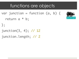 functions are objects
var junction = function (a, b) {	
  return a * b;	
};	
junction(3, 4); // 12	
junction.length; // 2	
 