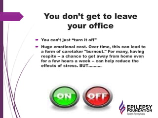 You don’t get to leave
your office
 You can’t just “turn it off”
 Huge emotional cost. Over time, this can lead to
a form of caretaker "burnout." For many, having
respite -- a chance to get away from home even
for a few hours a week -- can help reduce the
effects of stress. BUT……….
 