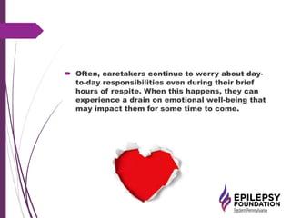  Often, caretakers continue to worry about day-
to-day responsibilities even during their brief
hours of respite. When this happens, they can
experience a drain on emotional well-being that
may impact them for some time to come.
 