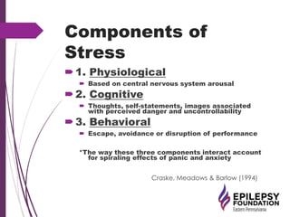 Components of
Stress
1. Physiological
 Based on central nervous system arousal
2. Cognitive
 Thoughts, self-statements, images associated
with perceived danger and uncontrollability
3. Behavioral
 Escape, avoidance or disruption of performance
*The way these three components interact account
for spiraling effects of panic and anxiety
Craske, Meadows & Barlow (1994)
 