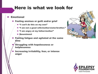 Here is what we look for
 Emotional
 Feeling anxious or guilt and/or grief
 “I can’t do this on my own”
 “I am not a good wife/mother/sister/brother.”
 “I am angry at my father/mother”
 Resentment
 Feeling fatigue and agitated at the same
time
 Struggling with hopelessness or
helplessness
 Increasing irritability, fear, or intense
anger
 