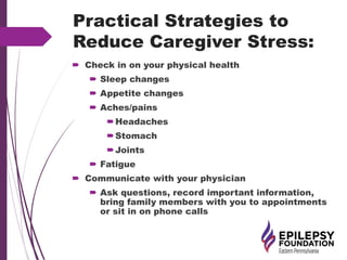 Practical Strategies to
Reduce Caregiver Stress:
 Check in on your physical health
 Sleep changes
 Appetite changes
 Aches/pains
Headaches
Stomach
Joints
 Fatigue
 Communicate with your physician
 Ask questions, record important information,
bring family members with you to appointments
or sit in on phone calls
 