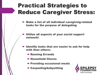 Practical Strategies to
Reduce Caregiver Stress:
 Make a list of all individual caregiving-related
tasks for the purpose of delegating
 Utilize all aspects of your social support
network!
 Identify tasks that are easier to ask for help
with than others:
 Running Errands
 Household Chores
 Providing occasional meals
 Carpooling/babysitting
 