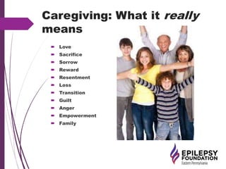 Caregiving: What it really
means
 Love
 Sacrifice
 Sorrow
 Reward
 Resentment
 Loss
 Transition
 Guilt
 Anger
 Empowerment
 Family
 