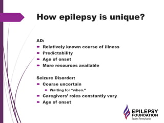 How epilepsy is unique?
AD:
 Relatively known course of illness
 Predictability
 Age of onset
 More resources available
Seizure Disorder:
 Course uncertain
 Waiting for “when.”
 Caregivers’ roles constantly vary
 Age of onset
 