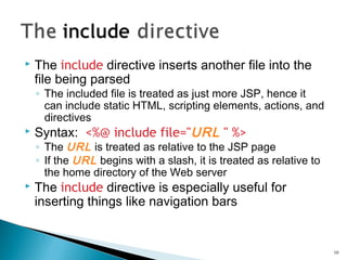  The include directive inserts another file into the
file being parsed
◦ The included file is treated as just more JSP, hence it
can include static HTML, scripting elements, actions, and
directives
 Syntax: <%@ include file="URL " %>
◦ The URL is treated as relative to the JSP page
◦ If the URL begins with a slash, it is treated as relative to
the home directory of the Web server
 The include directive is especially useful for
inserting things like navigation bars
10
 