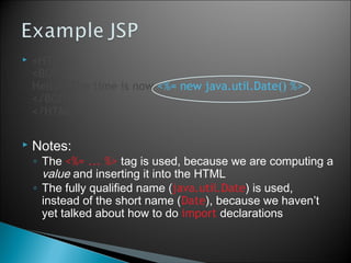  <HTML>
<BODY>
Hello!  The time is now <%= new java.util.Date() %>
</BODY>
</HTML>
 Notes:
◦ The <%= ... %> tag is used, because we are computing a
value and inserting it into the HTML
◦ The fully qualified name (java.util.Date) is used,
instead of the short name (Date), because we haven’t
yet talked about how to do import declarations
5
 