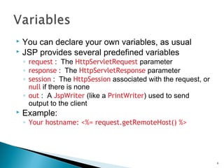  You can declare your own variables, as usual
 JSP provides several predefined variables
◦ request : The HttpServletRequest parameter
◦ response : The HttpServletResponse parameter
◦ session : The HttpSession associated with the request, or
null if there is none
◦ out : A JspWriter (like a PrintWriter) used to send
output to the client
 Example:
◦ Your hostname: <%= request.getRemoteHost() %>
6
 