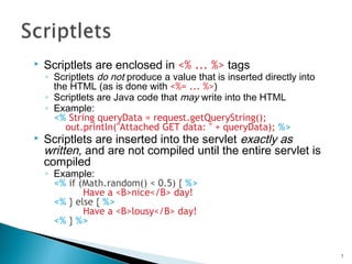  Scriptlets are enclosed in <% ... %> tags
◦ Scriptlets do not produce a value that is inserted directly into
the HTML (as is done with <%= ... %>)
◦ Scriptlets are Java code that may write into the HTML
◦ Example:
<% String queryData = request.getQueryString();
out.println("Attached GET data: " + queryData); %>
 Scriptlets are inserted into the servlet exactly as
written, and are not compiled until the entire servlet is
compiled
◦ Example:
<% if (Math.random() < 0.5) { %>
Have a <B>nice</B> day!
<% } else { %>
Have a <B>lousy</B> day!
<% } %>
7
 