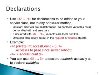  Use <%! ... %> for declarations to be added to your
servlet class, not to any particular method
◦ Caution: Servlets are multithreaded, so nonlocal variables must
be handled with extreme care
◦ If declared with <% ... %>, variables are local and OK
◦ Data can also safely be put in the request or session objects
 Example:
<%! private int accessCount = 0; %>
Accesses to page since server reboot:
<%= ++accessCount %>
 You can use <%! ... %> to declare methods as easily as
to declare variables
8
 