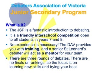 What is it?
 The JSP is a fantastic introduction to debating.
 It is a friendly interschool competition open
to all students in years 7 and 8.
 No experience is necessary! The DAV provides
you with training, and a senior St Leonard’s
debater will act as a mentor for your team.
 There are three rounds of debates. There are
no finals or rankings, so the focus is on
learning new skills and trying your best.
 