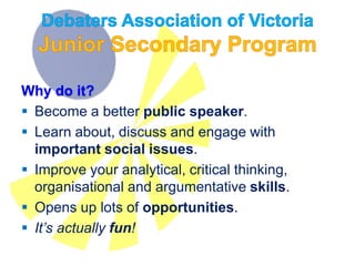 Why do it?
 Become a better public speaker.
 Learn about, discuss and engage with
important social issues.
 Improve your analytical, critical thinking,
organisational and argumentative skills.
 Opens up lots of opportunities.
 It’s actually fun!
 