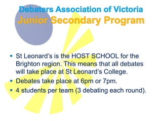  St Leonard’s is the HOST SCHOOL for the
Brighton region. This means that all debates
will take place at St Leonard’s College.
 Debates take place at 6pm or 7pm.
 4 students per team (3 debating each round) is
ideal. Five students per team is the maximum.
 