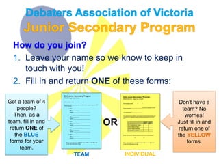 How do you join?
1. Leave your name so we know to keep in
touch with you!
2. Fill in and return ONE of these forms:
TEAM INDIVIDUAL
OR
Got a team of 4
people?
Then, as a
team, fill in and
return ONE of
the BLUE
forms for your
team.
Don’t have a
team? No
worries!
Just fill in and
return one of
the YELLOW
forms.
 