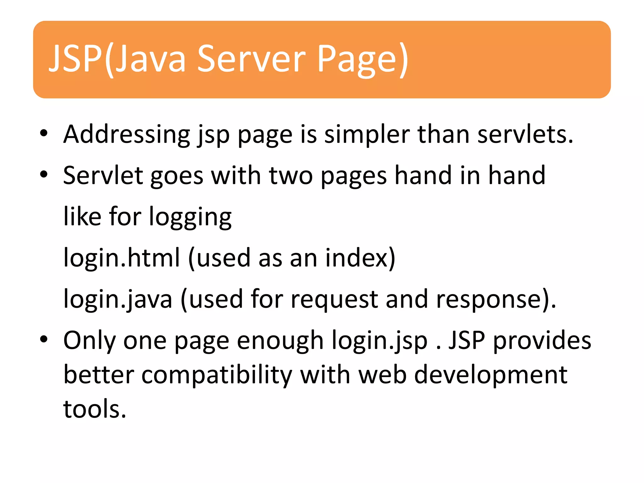 JSP(Java Server Page) • Addressing jsp page is simpler than servlets. • Servlet goes with two pages hand in hand like for logging login.html (used as an index) login.java (used for request and response). • Only one page enough login.jsp . JSP provides better compatibility with web development tools. 