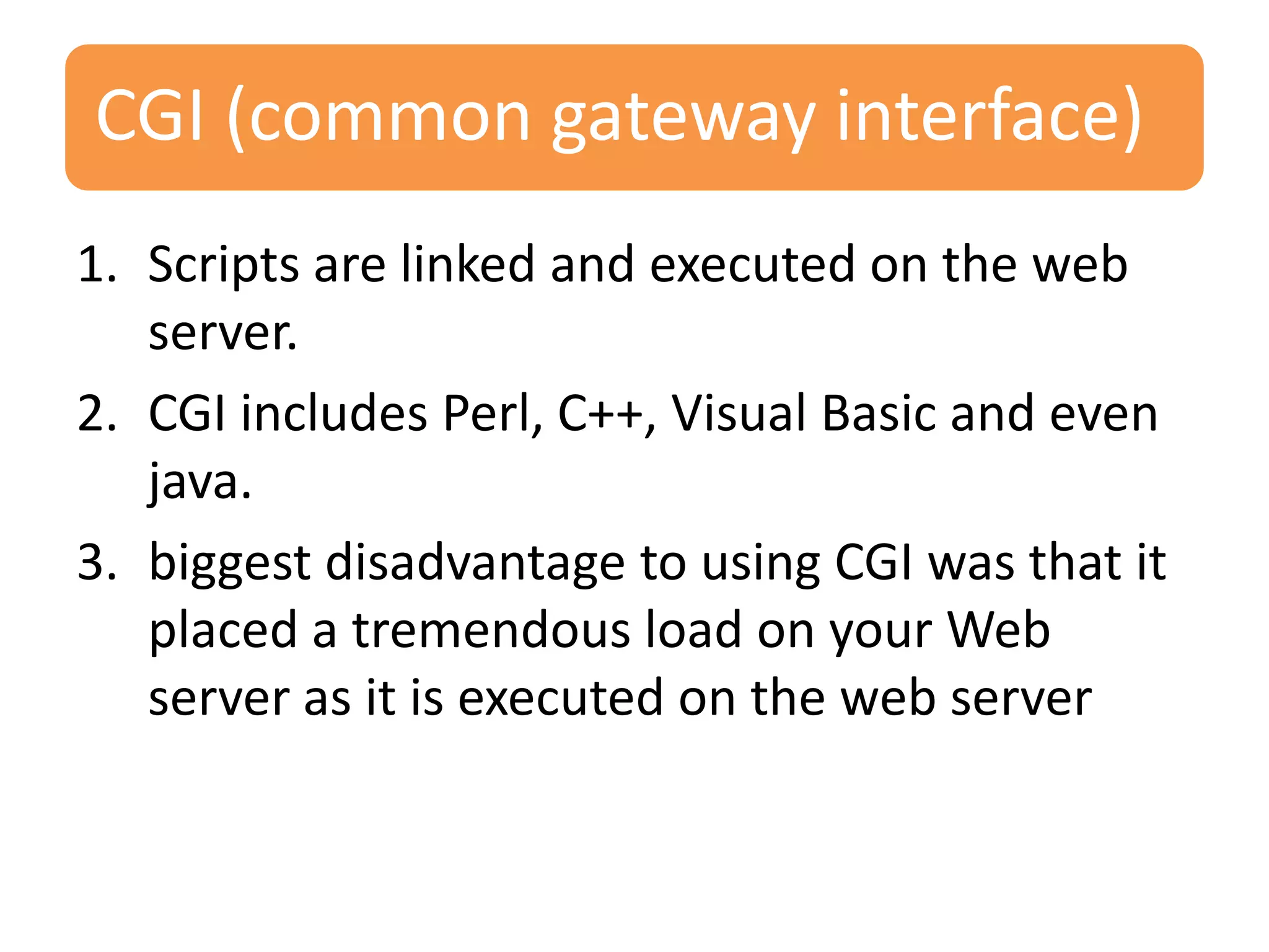 CGI (common gateway interface) 1. Scripts are linked and executed on the web server. 2. CGI includes Perl, C++, Visual Basic and even java. 3. biggest disadvantage to using CGI was that it placed a tremendous load on your Web server as it is executed on the web server 