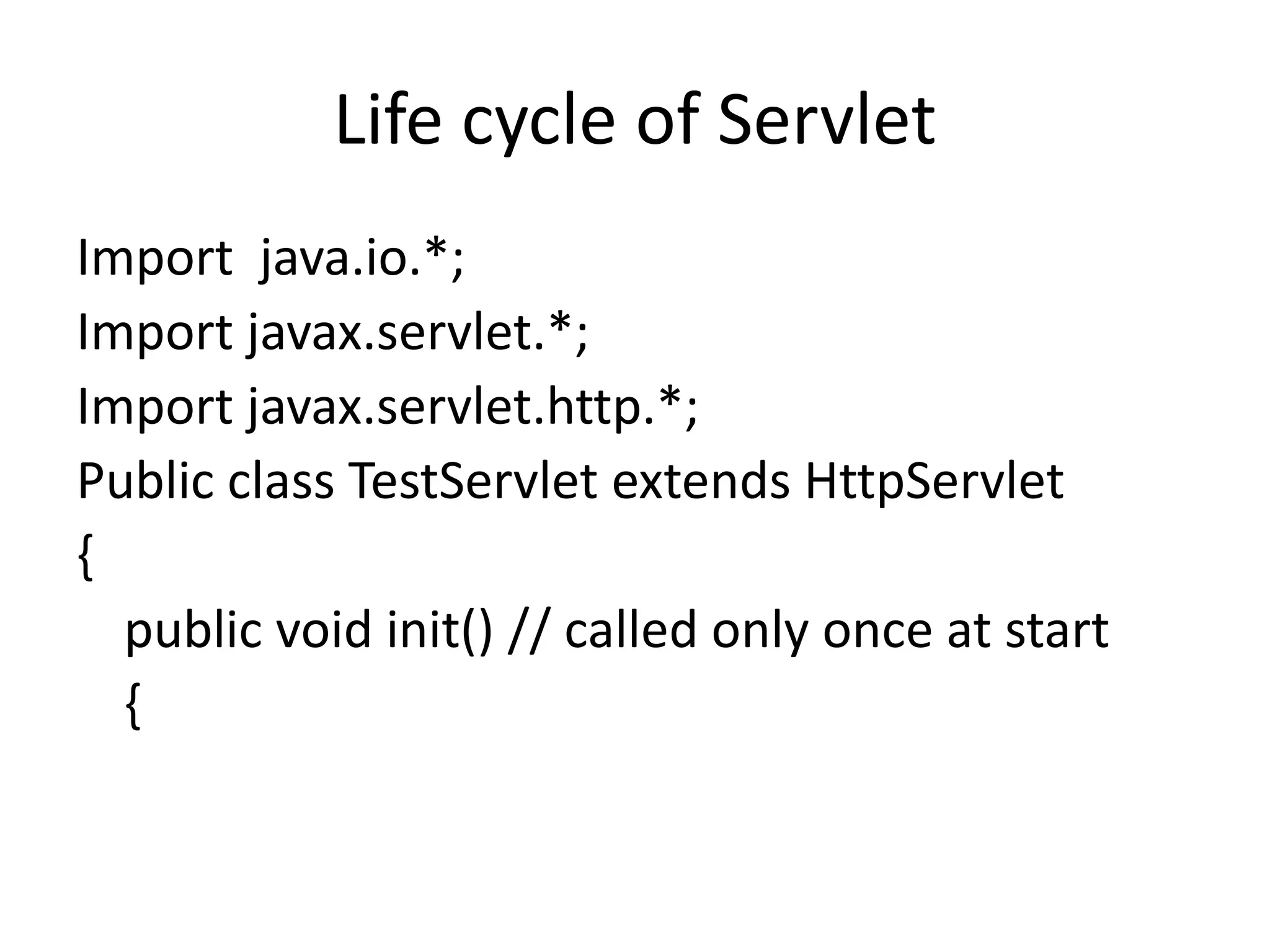 Life cycle of Servlet Import java.io.*; Import javax.servlet.*; Import javax.servlet.http.*; Public class TestServlet extends HttpServlet { public void init() // called only once at start { 