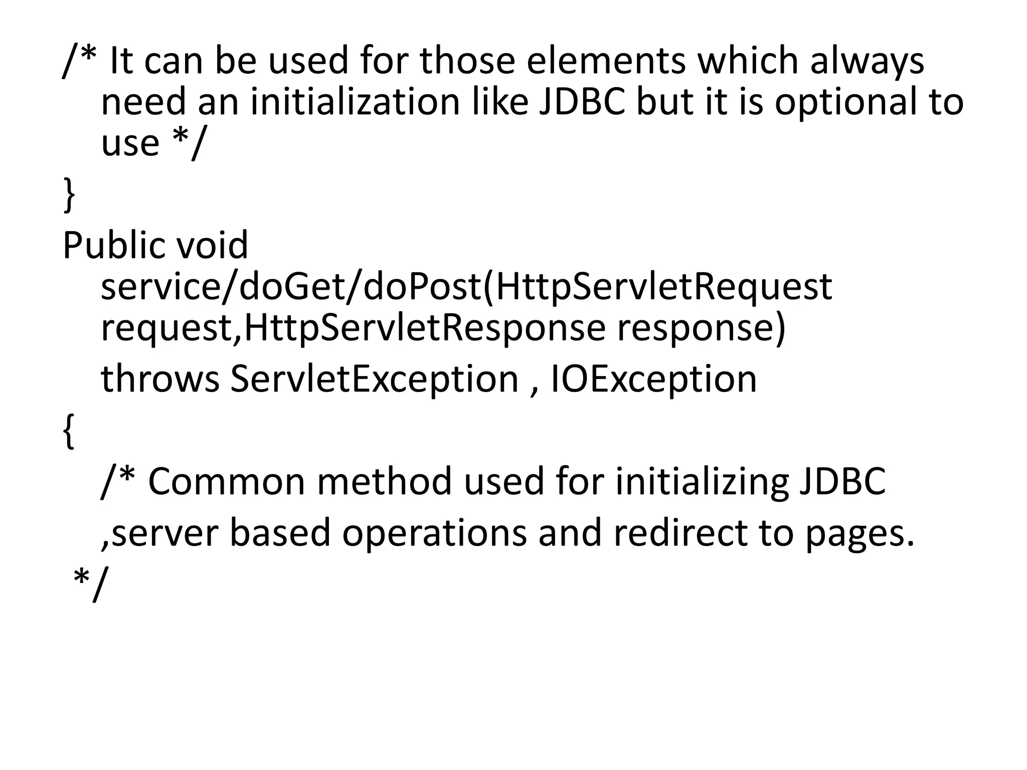 /* It can be used for those elements which always need an initialization like JDBC but it is optional to use */ } Public void service/doGet/doPost(HttpServletRequest request,HttpServletResponse response) throws ServletException , IOException { /* Common method used for initializing JDBC ,server based operations and redirect to pages. */ 