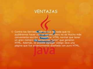 VENTAJAS
 Contra los Servlets, JSP no nos da nada que no
pudiéramos hacer con un servlet, pero no es mucho más
conveniente escribir y modificar HTML normal que tener
un gran número de sentencias "print" que generen
HTML. Además, es posible agregar código Java una
página que fue anteriormente diseñada con puro HTML.
 