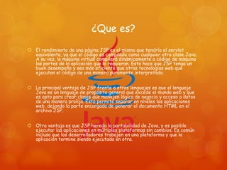¿Que es?
 El rendimiento de una página JSP es el mismo que tendría el servlet
equivalente, ya que el código es compilado como cualquier otra clase Java.
A su vez, la máquina virtual compilará dinámicamente a código de máquina
las partes de la aplicación que lo requieran. Esto hace que JSP tenga un
buen desempeño y sea más eficiente que otras tecnologías web que
ejecutan el código de una manera puramente interpretada.
 La principal ventaja de JSP frente a otros lenguajes es que el lenguaje
Java es un lenguaje de propósito general que excede el mundo web y que
es apto para crear clases que manejen lógica de negocio y acceso a datos
de una manera prolija. Esto permite separar en niveles las aplicaciones
web, dejando la parte encargada de generar el documento HTML en el
archivo JSP.
 Otra ventaja es que JSP hereda la portabilidad de Java, y es posible
ejecutar las aplicaciones en múltiples plataformas sin cambios. Es común
incluso que los desarrolladores trabajen en una plataforma y que la
aplicación termine siendo ejecutada en otra.
 