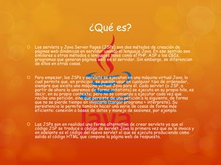 ¿Qué es?
 Los servlets y Java Server Pages (JSPs) son dos métodos de creación de
páginas web dinámicas en servidor usando el lenguaje Java. En ese sentido son
similares a otros métodos o lenguajes tales como el PHP, ASP o los CGIs,
programas que generan páginas web en el servidor. Sin embargo, se diferencian
de ellos en otras cosas.
 Para empezar, los JSPs y servlets se ejecutan en una máquina virtual Java, lo
cual permite que, en principio, se puedan usar en cualquier tipo de ordenador,
siempre que exista una máquina virtual Java para él. Cada servlet (o JSP, a
partir de ahora lo usaremos de forma indistinta) se ejecuta en su propio hilo, es
decir, en su propio contexto; pero no se comienza a ejecutar cada vez que
recibe una petición, sino que persiste de una petición a la siguiente, de forma
que no se pierde tiempo en invocarlo (cargar programa + intérprete). Su
persistencia le permite también hacer una serie de cosas de forma más
eficiente: conexión a bases de datos y manejo de sesiones, por ejemplo.
 Las JSPs son en realidad una forma alternativa de crear servlets ya que el
código JSP se traduce a código de servlet Java la primera vez que se le invoca y
en adelante es el código del nuevo servlet el que se ejecuta produciendo como
salida el código HTML que compone la página web de respuesta.
 