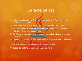 Características
 Conjunta el poder de Java en el servidor y la flexibilidad de
HTML en el browser.
 No sólo se puede utilizar HTML, sino también XML o WML.
 Hace más fácil reusar componentes con JavaBeans los cuales
realizan tareas más especificas.
 Su función es saber como procesar una solicitud para crear una
respuesta.
 Soporta contenido dinámico que refleja las condiciones del mundo
real.
 Es más rápido y fácil crear aplicaciones de web
 Capaz de instanciar cualquier clase de Java
 