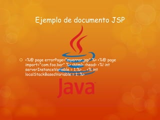 Ejemplo de documento JSP
 <%@ page errorPage="myerror.jsp" %> <%@ page
import="com.foo.bar" %> <html> <head> <%! int
serverInstanceVariable = 1;%> ... <% int
localStackBasedVariable = 1; %>
 