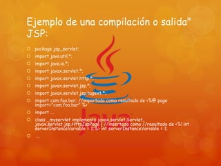 Ejemplo de una compilación o salida"
JSP:
 package jsp_servlet;
 import java.util.*;
 import java.io.*;
 import javax.servlet.*;
 import javax.servlet.http.*;
 import javax.servlet.jsp.*;
 import javax.servlet.jsp.tagext.*;
 import com.foo.bar; //importado como resultado de <%@ page
import="com.foo.bar" %>
 import ...
 class _myservlet implements javax.servlet.Servlet,
javax.servlet.jsp.HttpJspPage { //insertado como //resultado de <%! int
serverInstanceVariable = 1;%> int serverInstanceVariable = 1;
 ...
 
