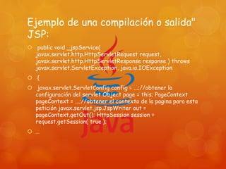 Ejemplo de una compilación o salida"
JSP:
 public void _jspService(
javax.servlet.http.HttpServletRequest request,
javax.servlet.http.HttpServletResponse response ) throws
javax.servlet.ServletException, java.io.IOException
 {
 javax.servlet.ServletConfig config = ...;//obtener la
configuración del servlet Object page = this; PageContext
pageContext = ...;//obtener el contexto de la pagina para esta
petición javax.servlet.jsp.JspWriter out =
pageContext.getOut(); HttpSession session =
request.getSession( true );
 …
 
